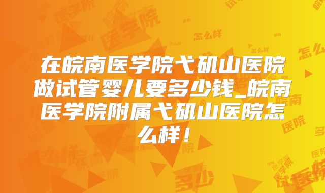 在皖南医学院弋矶山医院做试管婴儿要多少钱_皖南医学院附属弋矶山医院怎么样！
