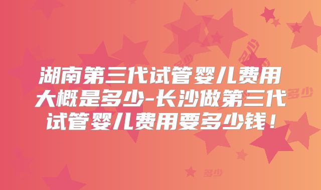 湖南第三代试管婴儿费用大概是多少-长沙做第三代试管婴儿费用要多少钱！