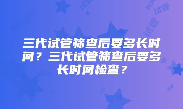 三代试管筛查后要多长时间?三代试管筛查后要多长时间检查?