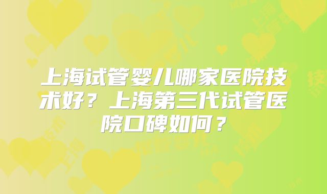 上海试管婴儿哪家医院技术好？上海第三代试管医院口碑如何？