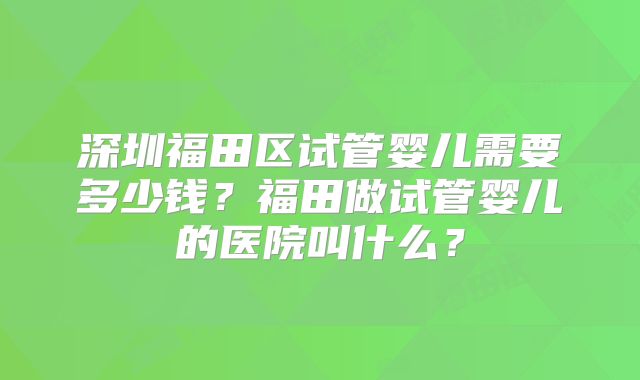 深圳福田区试管婴儿需要多少钱？福田做试管婴儿的医院叫什么？