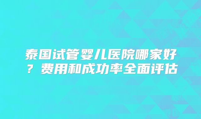 泰国试管婴儿医院哪家好？费用和成功率全面评估