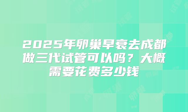 2025年卵巢早衰去成都做三代试管可以吗？大概需要花费多少钱