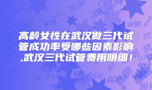高龄女性在武汉做三代试管成功率受哪些因素影响,武汉三代试管费用明细！