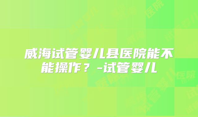 威海试管婴儿县医院能不能操作？-试管婴儿