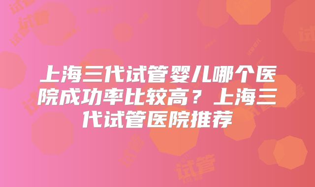 上海三代试管婴儿哪个医院成功率比较高？上海三代试管医院推荐