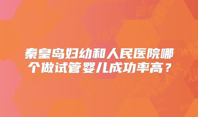 秦皇岛妇幼和人民医院哪个做试管婴儿成功率高?