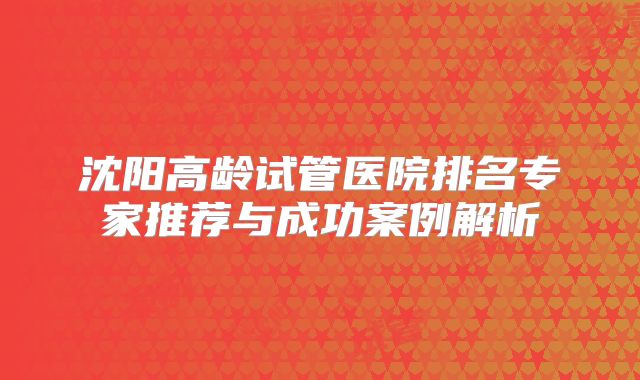 沈阳高龄试管医院排名专家推荐与成功案例解析