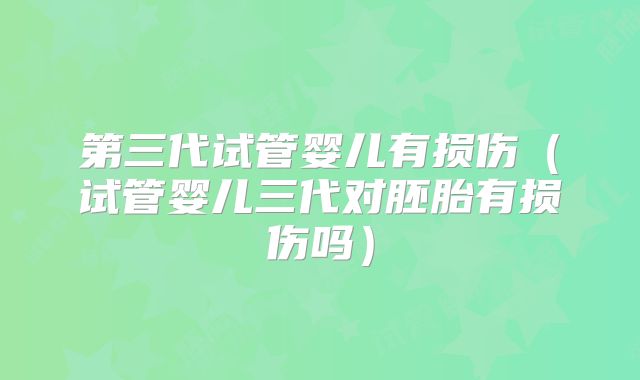 第三代试管婴儿有损伤（试管婴儿三代对胚胎有损伤吗）