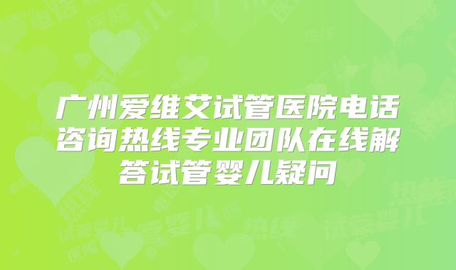 广州爱维艾试管医院电话咨询热线专业团队在线解答试管婴儿疑问
