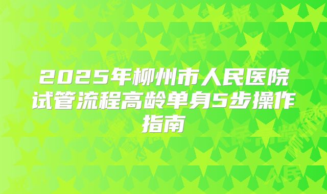 2025年柳州市人民医院试管流程高龄单身5步操作指南