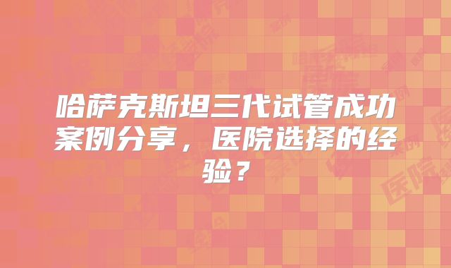 哈萨克斯坦三代试管成功案例分享，医院选择的经验？
