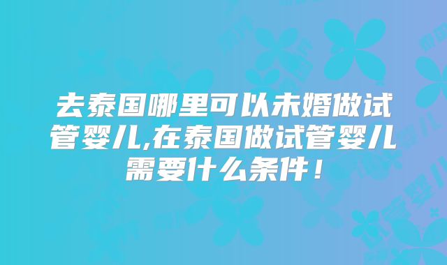 去泰国哪里可以未婚做试管婴儿,在泰国做试管婴儿需要什么条件！