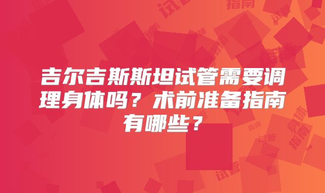 吉尔吉斯斯坦试管需要调理身体吗？术前准备指南有哪些？