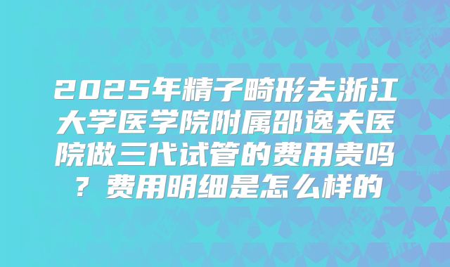 2025年精子畸形去浙江大学医学院附属邵逸夫医院做三代试管的费用贵吗？费用明细是怎么样的