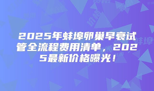 2025年蚌埠卵巢早衰试管全流程费用清单，2025最新价格曝光！