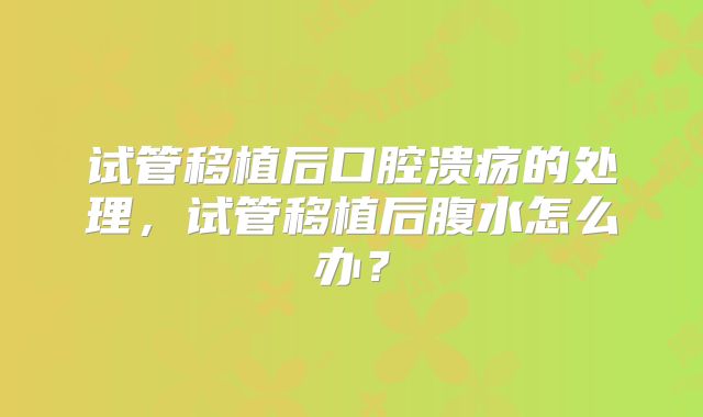 试管移植后口腔溃疡的处理，试管移植后腹水怎么办？