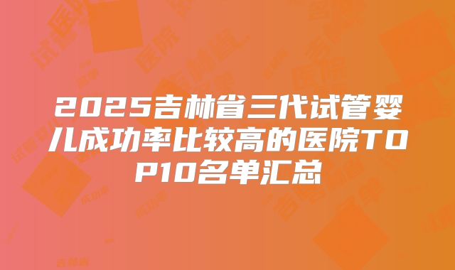 2025吉林省三代试管婴儿成功率比较高的医院TOP10名单汇总