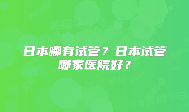 日本哪有试管？日本试管哪家医院好？
