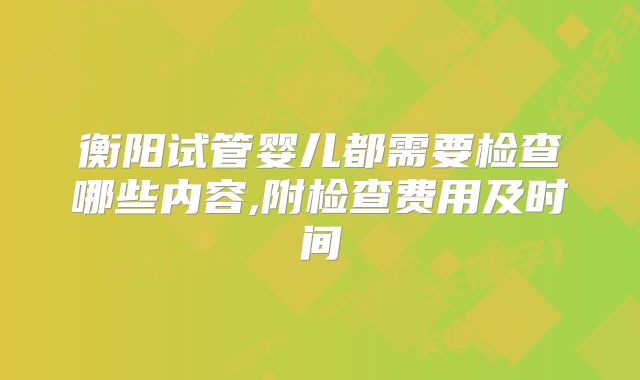 衡阳试管婴儿都需要检查哪些内容,附检查费用及时间