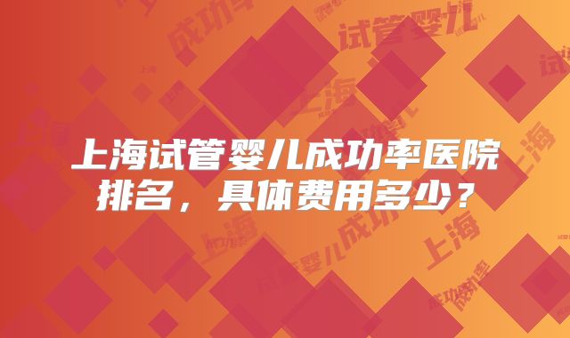 上海试管婴儿成功率医院排名，具体费用多少？