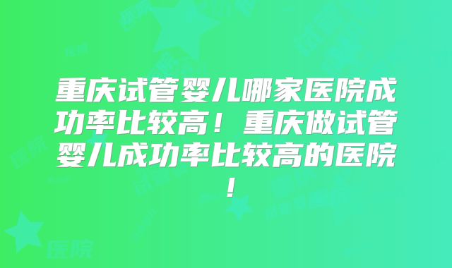 重庆试管婴儿哪家医院成功率比较高！重庆做试管婴儿成功率比较高的医院！