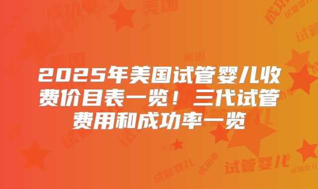 2025年美国试管婴儿收费价目表一览!三代试管费用和成功率一览