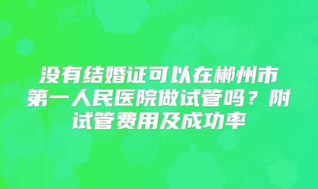 没有结婚证可以在郴州市第一人民医院做试管吗？附试管费用及成功率