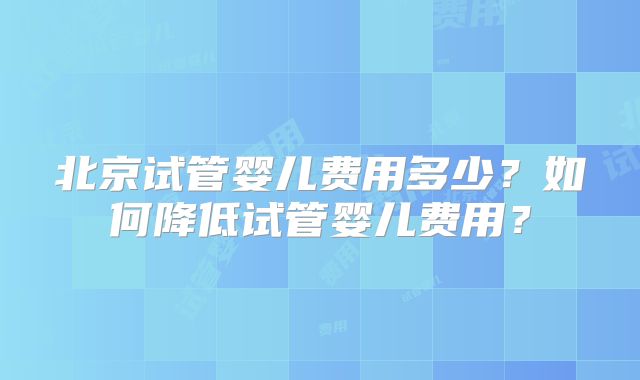 北京试管婴儿费用多少？如何降低试管婴儿费用？