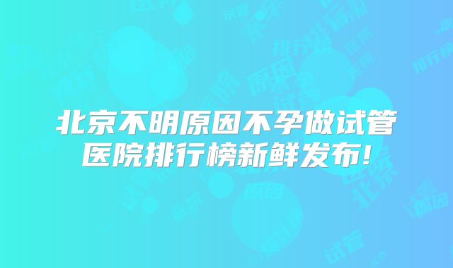 北京不明原因不孕做试管医院排行榜新鲜发布!