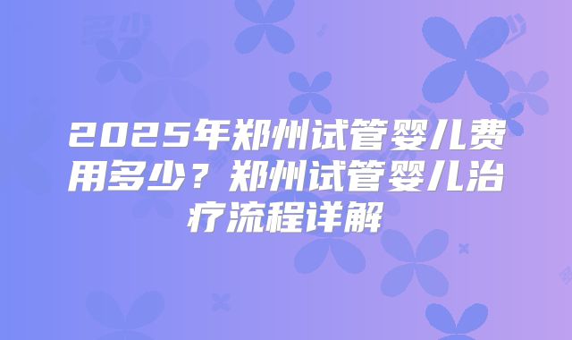 2025年郑州试管婴儿费用多少？郑州试管婴儿治疗流程详解