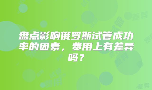 盘点影响俄罗斯试管成功率的因素,费用上有差异吗?