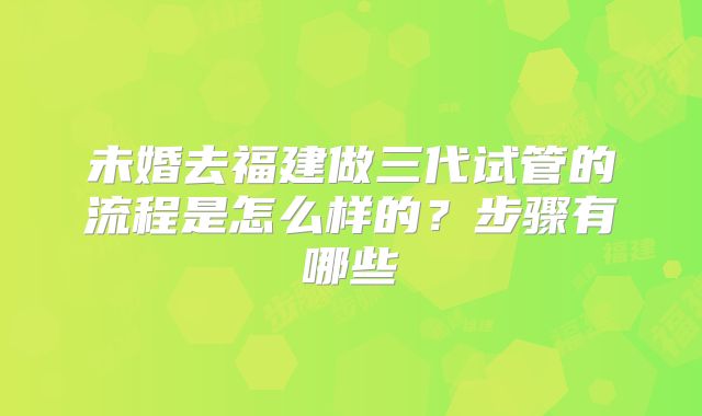 未婚去福建做三代试管的流程是怎么样的？步骤有哪些