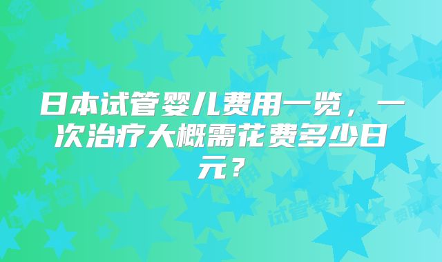 日本试管婴儿费用一览，一次治疗大概需花费多少日元？