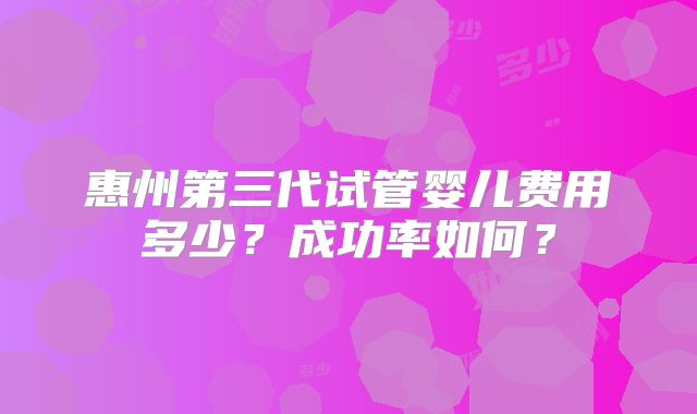 惠州第三代试管婴儿费用多少？成功率如何？