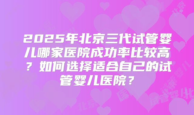 2025年北京三代试管婴儿哪家医院成功率比较高？如何选择适合自己的试管婴儿医院？