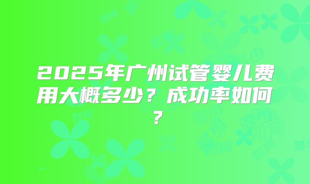 2025年广州试管婴儿费用大概多少？成功率如何？