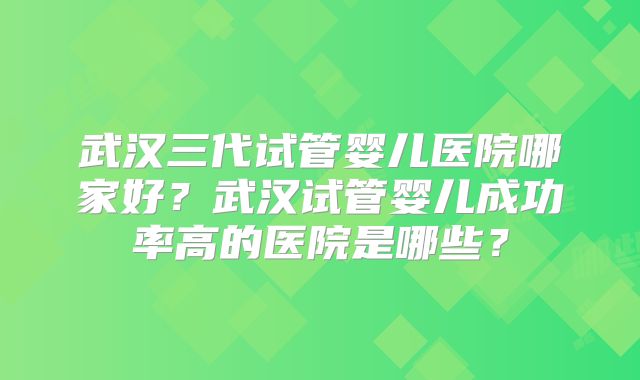 武汉三代试管婴儿医院哪家好？武汉试管婴儿成功率高的医院是哪些？
