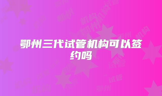 鄂州三代试管机构可以签约吗