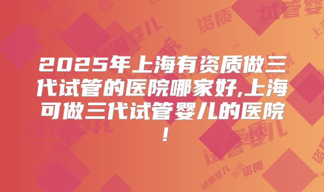 2025年上海有资质做三代试管的医院哪家好,上海可做三代试管婴儿的医院！