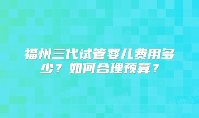 福州三代试管婴儿费用多少？如何合理预算？