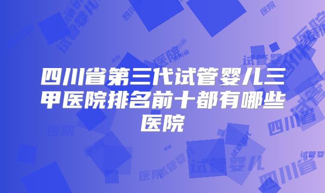 四川省第三代试管婴儿三甲医院排名前十都有哪些医院
