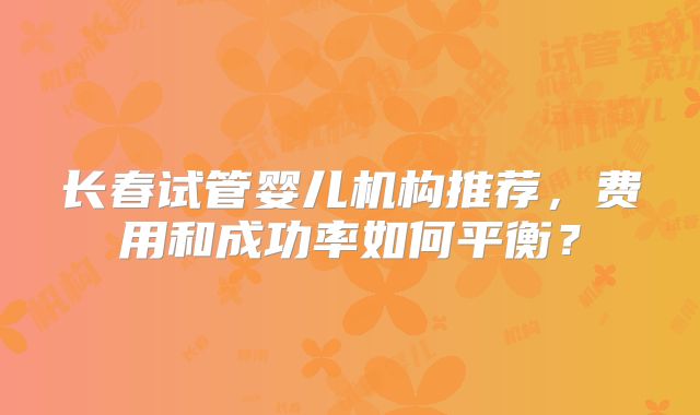 长春试管婴儿机构推荐，费用和成功率如何平衡？