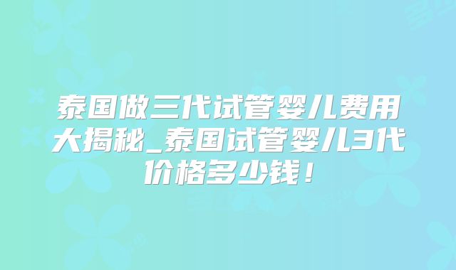 泰国做三代试管婴儿费用大揭秘_泰国试管婴儿3代价格多少钱！