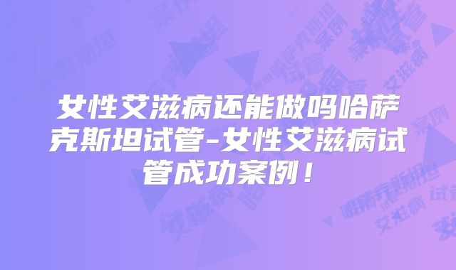女性艾滋病还能做吗哈萨克斯坦试管-女性艾滋病试管成功案例!