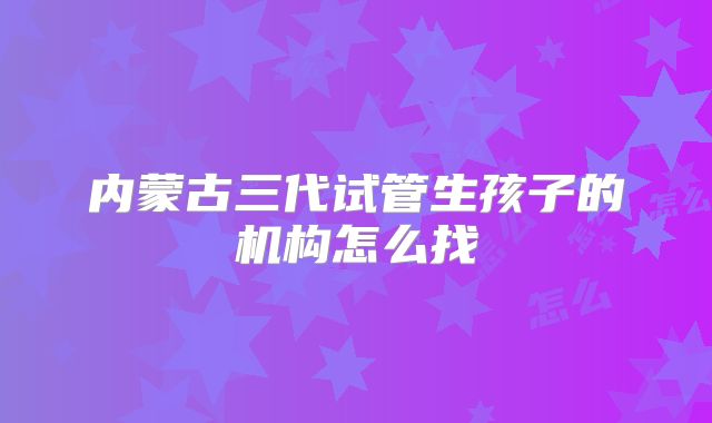 内蒙古三代试管生孩子的机构怎么找