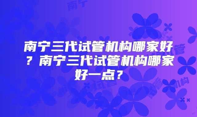 南宁三代试管机构哪家好？南宁三代试管机构哪家好一点？