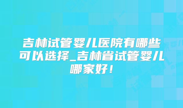 吉林试管婴儿医院有哪些可以选择_吉林省试管婴儿哪家好!