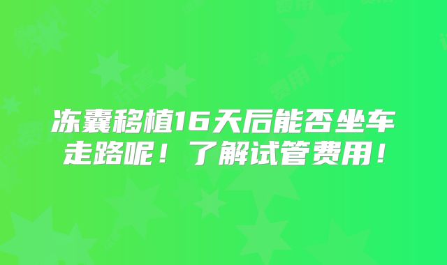 冻囊移植16天后能否坐车走路呢!了解试管费用!