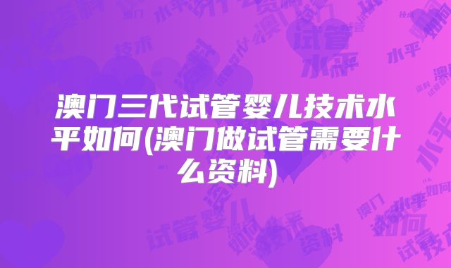 澳门三代试管婴儿技术水平如何(澳门做试管需要什么资料)